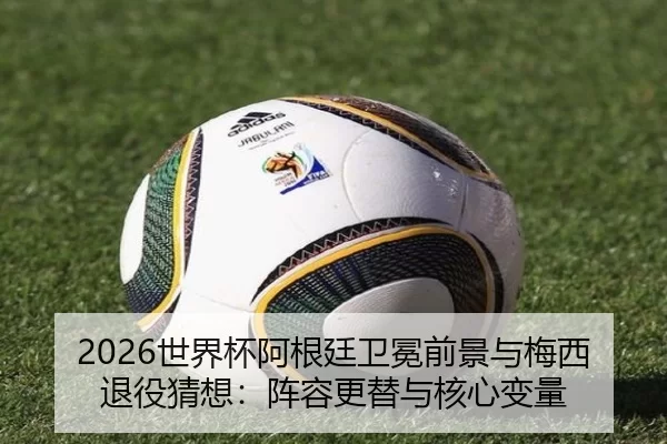 2026世界杯阿根廷卫冕前景与梅西退役猜想：阵容更替与核心变量